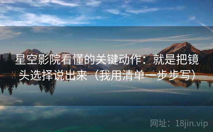 星空影院看懂的关键动作:就是把镜头选择说出来(我用清单一步步写) 星空影院看懂的关键动作:就是把镜头选择说出来(我用清单一步步写)