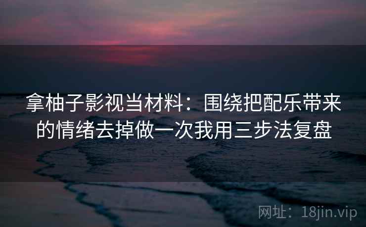 拿柚子影视当材料：围绕把配乐带来的情绪去掉做一次我用三步法复盘