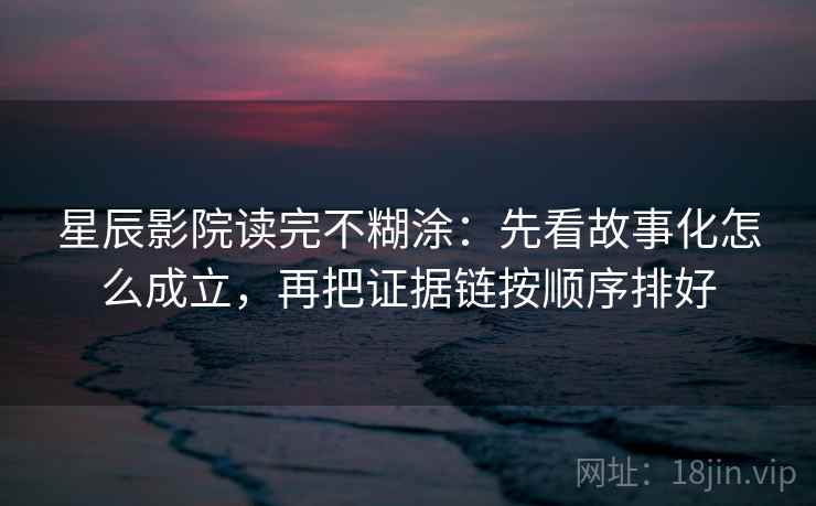 星辰影院读完不糊涂：先看故事化怎么成立，再把证据链按顺序排好