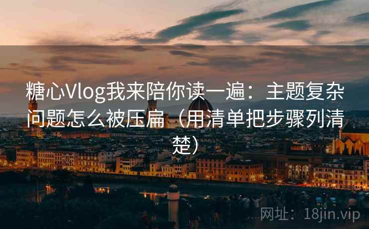 糖心Vlog我来陪你读一遍：主题复杂问题怎么被压扁（用清单把步骤列清楚）