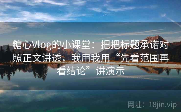 糖心Vlog的小课堂：把把标题承诺对照正文讲透，我用我用“先看范围再看结论”讲演示