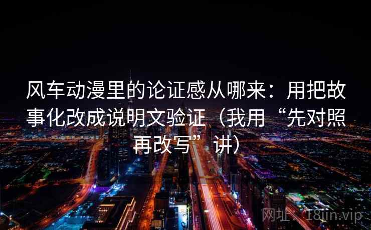 风车动漫里的论证感从哪来：用把故事化改成说明文验证（我用“先对照再改写”讲）